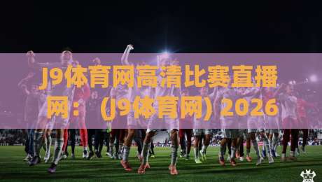 J9体育网高清比赛直播网： (J9体育网) 2026年最值得尝试的高清赛事直播平台全攻略
