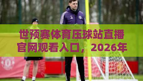 世预赛体育压球站直播官网观看入口，2026年观赛指南来了！