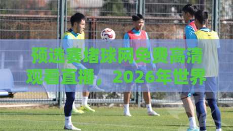 预选赛堵球网免费高清观看直播,2026年世界杯亚洲区预选赛观赛指南 预选赛堵球网免费高清观看直播,2026年世界杯亚洲区预选赛观赛指南