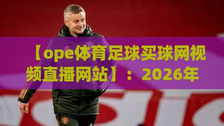 【ope体育足球买球网视频直播网站】：2026年观赛新体验，这些细节你必须知道
