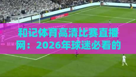 和记体育高清比赛直播网：2026年球迷必看的五大理由与体验评测