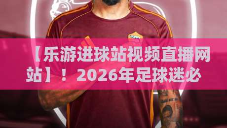 【乐游进球站视频直播网站】！2026年足球迷必藏的观赛神器与实战体验