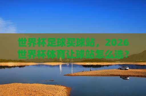 【世界杯阿根廷比球站】：2026年球迷必知的五大看点与实用指南