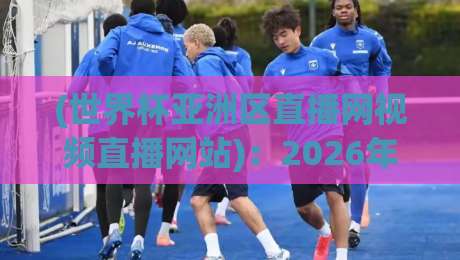 (世界杯亚洲区直播网视频直播网站)：2026年亚洲区预选赛去哪看？实测推荐