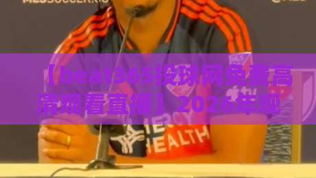 【beat365投球网免费高清观看直播】2026年观赛体验全揭秘:画质与稳定性的真实评测 【beat365投球网免费高清观看直播】2026年观赛体验全揭秘:画质与稳定性的真实评测