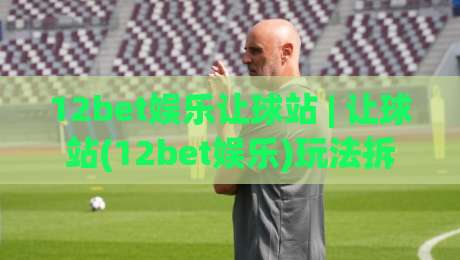 12bet娱乐让球站 | 让球站(12bet娱乐)玩法拆解：从盘口逻辑到场景化预判的实战思路-线上十大最稳压球网时间推荐直播源不卡顿在线观看初盘