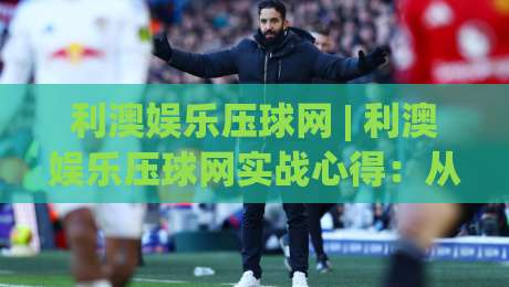 利澳娱乐压球网 | 利澳娱乐压球网实战心得:从数据预判到节奏把控的进阶思路-今晚靠谱最火下球网观看解说让球盘高清技巧预选
