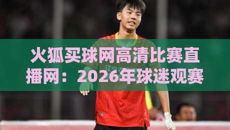 火狐买球网高清比赛直播网：2026年球迷观赛的终极选择！