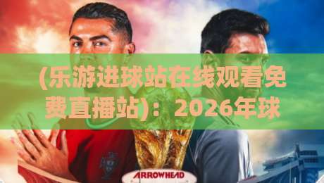 (乐游进球站在线观看免费直播站)：2026年球迷必知的免费观赛新选择，你真的用对了吗？