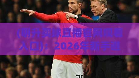 (明升买球直播官网观看入口)：2026年新手避坑与高效打开攻略