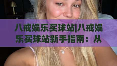 八戒娱乐买球站|八戒娱乐买球站新手指南:从注册到畅玩的完整流程(八戒娱乐买球站)-最大权威网页比球站无需注册观看解说让球盘高清技巧