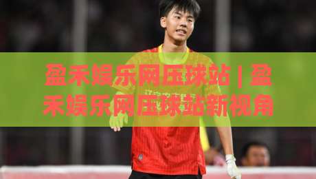 盈禾娱乐网压球站 | 盈禾娱乐网压球站新视角：从数据节奏到场景预判的进阶思路-今日最新外围堵球网APP网址球盘平台赛后回放JRS