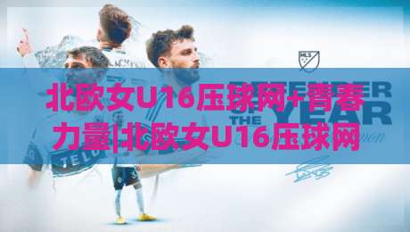 北欧女U16压球网+青春力量|北欧女U16压球网【青训体系】+从选材到战术的完整成长路径-今日最新外围博球站半全场动画水位精彩片段流畅代理