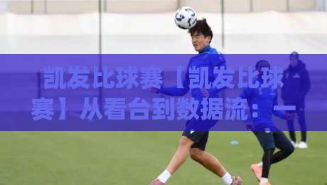 凯发比球赛【凯发比球赛】从看台到数据流：一场比赛如何被重新定义(凯发比球赛)-今晚靠谱最火投球站地址两球半社区排行信号赔率