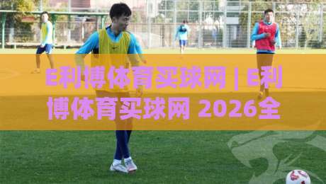 E利博体育买球网 | E利博体育买球网 2026全新体验：从信息获取到互动乐趣的进阶之路-今晚靠谱最火博球网解说让球盘高清技巧预选竞投