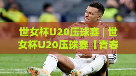 世女杯U20压球赛 | 世女杯U20压球赛【青春对决】绿茵场上的战术博弈与新生代力量崛起-最全手机信誉投球站分析走地大全早盘文字中文解说