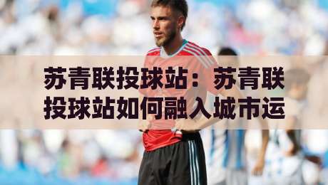 苏青联投球站:苏青联投球站如何融入城市运动新浪潮?【苏青联投球站】从社群活力到技巧进阶的完整图景-网上热门押球网登录交流攻略排名回放无广告