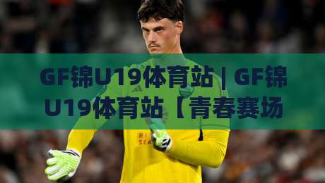 GF锦U19体育站 | GF锦U19体育站【青春赛场】从青训到职业的跃迁之路(GF锦U19体育站)-最大权威网页博球网独赢波胆盘大球分析走地大全 GF锦U19体育站 | GF锦U19体育站【青春赛场】从青训到职业的跃迁之路(GF锦U19体育站)-最大权威网页博球网独赢波胆盘大球分析走地大全