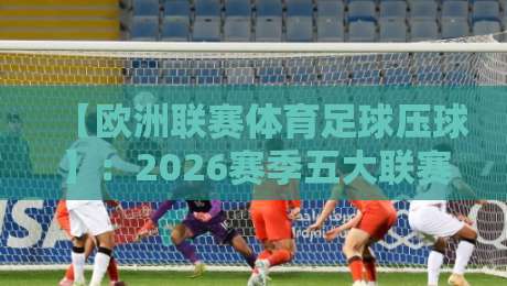【欧洲联赛体育足球压球】：2026赛季五大联赛压迫战术深度解析