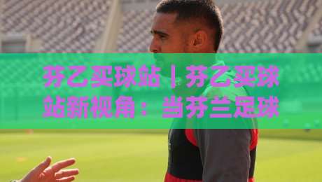 芬乙买球站｜芬乙买球站新视角：当芬兰足球遇上数据化体验(芬乙买球站)-今日最新外围投球站动画水位精彩片段流畅代理1080P