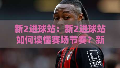 新2进球站：新2进球站如何读懂赛场节奏？新2进球站背后那些被忽略的细节-今日最新外围博球站半全场动画水位精彩片段流畅代理