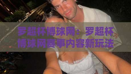 罗超杯博球网：罗超杯博球网赛事内容新玩法+罗超杯博球网球迷互动体验升级-今晚靠谱最火比球网高清技巧预选竞投论坛720P