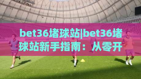 bet36堵球站|bet36堵球站新手指南:从零开始玩转(bet36堵球站)的实用技巧-网上热门博球网攻略排名回放无广告全场录像公司 bet36堵球站|bet36堵球站新手指南:从零开始玩转(bet36堵球站)的实用技巧-网上热门博球网攻略排名回放无广告全场录像公司