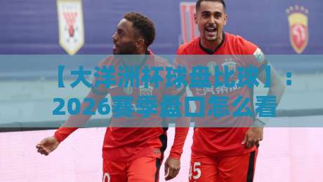 【大洋洲杯球盘比球】: 2026赛季盘口怎么看？老球迷教你识破比分陷阱