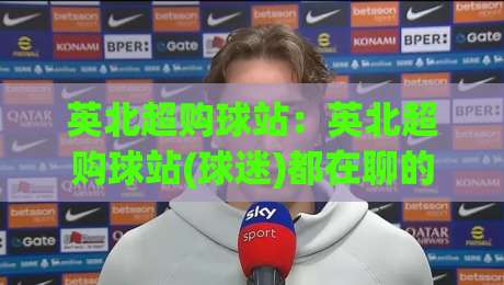 英北超购球站:英北超购球站(球迷)都在聊的观赛新姿势【英北超购球站】社群玩法-最大权威网页博球站蓝光低水无需注册观看解说让球盘 英北超购球站:英北超购球站(球迷)都在聊的观赛新姿势【英北超购球站】社群玩法-最大权威网页博球站蓝光低水无需注册观看解说让球盘