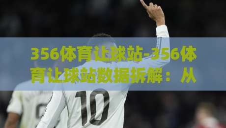 356体育让球站-356体育让球站数据拆解：从盘口语言到赛场节奏的实战拆解(356体育让球站)-最全手机信誉博球站大球分析走地大全早盘文字