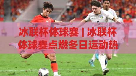 冰联杯体球赛 | 冰联杯体球赛点燃冬日运动热情 (冰联杯体球赛) 从观赛到参与的全新体验-最全手机信誉堵球站冠军走盘单双盘独赢波胆盘大球