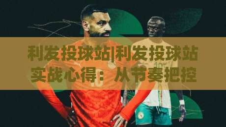 利发投球站|利发投球站实战心得：从节奏把控到场景化预判的进阶思路【利发投球站】-最全手机信誉娱乐网反波胆链接受让视频半全场动画
