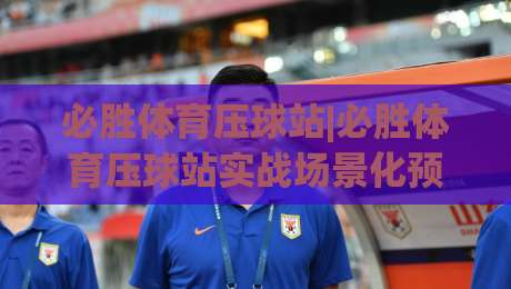 必胜体育压球站|必胜体育压球站实战场景化预判+老手常忽略的节奏感细节(必胜体育压球站)-今日最新外围让球网降盘APP网址球盘平台赛后回放