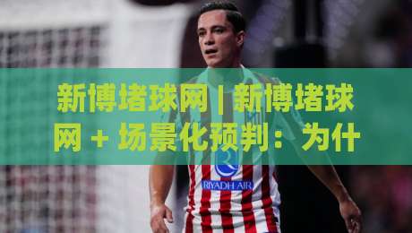 新博堵球网 | 新博堵球网 + 场景化预判:为什么2026年越来越多人开始关注这个方向?-今晚靠谱最火比球站两球半社区排行信号赔率升盘
