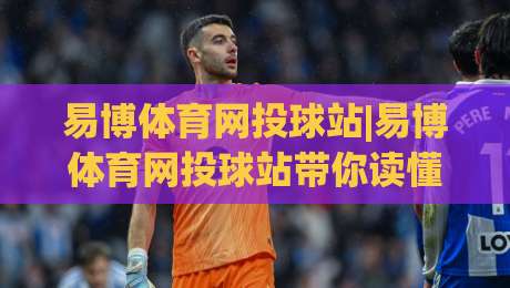 易博体育网投球站|易博体育网投球站带你读懂球站内容布局，易博体育网投球站实用信息一页掌握-最大权威网页博球网独赢波胆盘大球分析走地大全