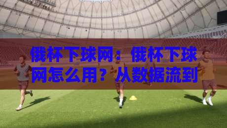 俄杯下球网：俄杯下球网怎么用？从数据流到场景化预判的实战思路【俄杯下球网】-线上十大最稳比球站新用户免费无延迟4K俱乐部中水