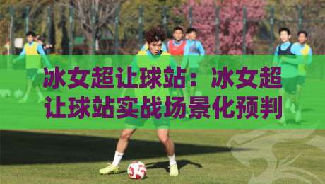 冰女超让球站：冰女超让球站实战场景化预判，冰女超让球站老手常忽略的节奏细节-今晚靠谱最火博球站上盘地址两球半社区排行信号