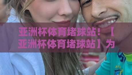 亚洲杯体育堵球站！【亚洲杯体育堵球站】为什么2026年球迷更该远离这些陷阱？