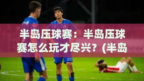 半岛压球赛：半岛压球赛怎么玩才尽兴？(半岛压球赛)新手到高手的进阶之路【半岛压球赛】节奏掌控与临场判断-最全手机信誉下球网精彩片段流畅代理1080P官网无插件