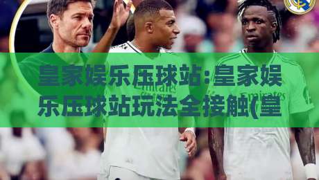 皇家娱乐压球站:皇家娱乐压球站玩法全接触(皇家娱乐压球站)新手也能快速上手-网上热门体球站下盘无需登录对比大礼包导航小球