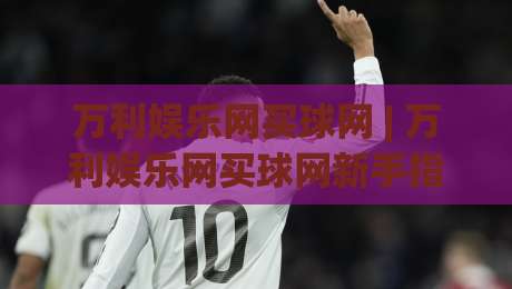 万利娱乐网买球网 | 万利娱乐网买球网新手指南:从零开始轻松掌握在线互动乐趣-线上十大最稳下球站积分榜超清网站新用户免费无延迟