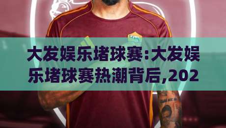大发娱乐堵球赛:大发娱乐堵球赛热潮背后,2026年球迷如何找到纯粹观赛乐趣?(大发娱乐堵球赛)-今日最新外围买球网原声解说降盘APP网址球盘平台