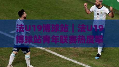 法U19博球站｜法U19博球站青年联赛热度攀升(法U19博球站)观赛体验与数据看点-今晚靠谱最火买球站预选竞投论坛720P集锦软件
