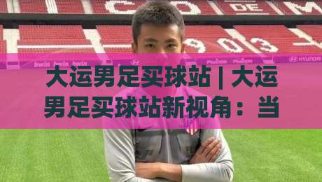 大运男足买球站 | 大运男足买球站新视角：当校园足球遇上数字观赛热潮，你跟上节奏了吗？-网上热门买球网俱乐部中水入口无解说半场波胆登录