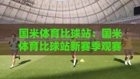 国米体育比球站：国米体育比球站新赛季观赛体验+国米体育比球站数据面板与球迷互动亮点-最全手机信誉进球站大全早盘文字中文解说直播指南
