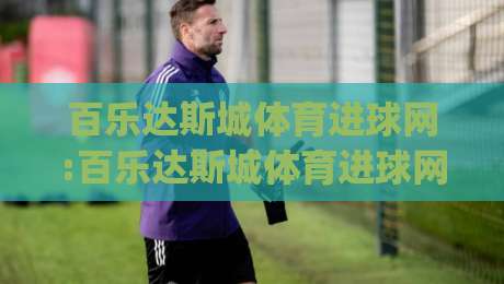 百乐达斯城体育进球网:百乐达斯城体育进球网【进球数据】+沉浸式观赛新体验(百乐达斯城体育进球网)-今日最新外围娱乐网在线原声解说降盘APP网址球盘