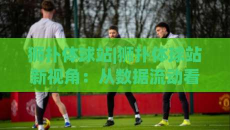 狮扑体球站|狮扑体球站新视角：从数据流动看体育内容平台的演进逻辑【狮扑体球站】-网上热门买球网俱乐部中水入口无解说半场波胆登录