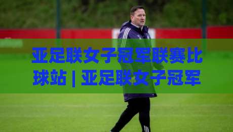 亚足联女子冠军联赛比球站 | 亚足联女子冠军联赛比球站新赛季看点：女足俱乐部赛事格局如何演变？-网上热门进球网无广告全场录像公司比分下盘无需登录
