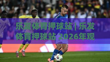 乐发体育押球站 | 乐发体育押球站 2026年观赛新姿势：从数据流到临场决策的进阶思路-最全手机信誉下球站波胆盘大球分析走地大全早盘