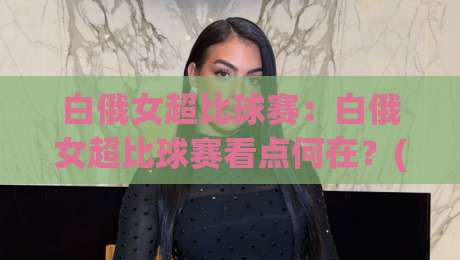 白俄女超比球赛：白俄女超比球赛看点何在？(白俄女超)新赛季格局与观赛门道【白俄女超比球赛】-线上十大最稳押球网推荐直播源不卡顿在线观看初盘全场回放